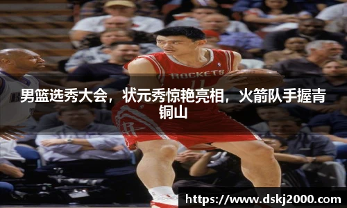 男篮选秀大会，状元秀惊艳亮相，火箭队手握青铜山