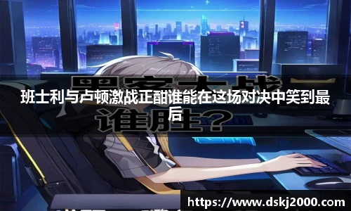 班士利与卢顿激战正酣谁能在这场对决中笑到最后